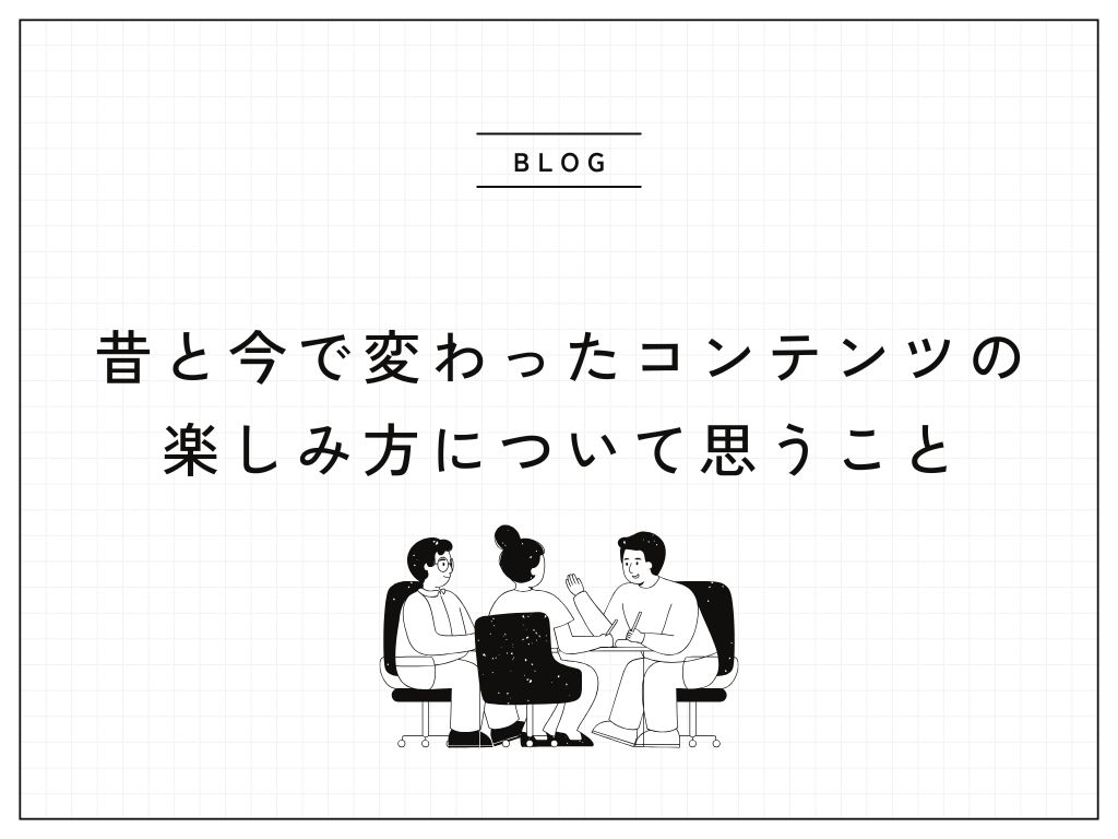 昔と今で変わったコンテンツの楽しみ方について思うこと